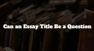 Can an Essay Title Be a Question? Exploring the Boundaries of Creativity and Convention